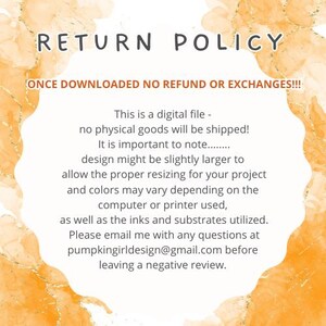 May include: A yellow and orange watercolor background with the text "RETURN POLICY" in black. The text "ONCE DOWNLOADED NO REFUND OR EXCHANGES!!!" is also in black. The text below explains that this is a digital file and no physical goods will be shipped. It also states that the design might be slightly larger to allow for proper resizing and that colors may vary depending on the computer or printer used. The text also states that the inks and substrates utilized may vary. The text ends with "Please email me with any questions at pumpkingirldesign@gmail.com before leaving a negative review."