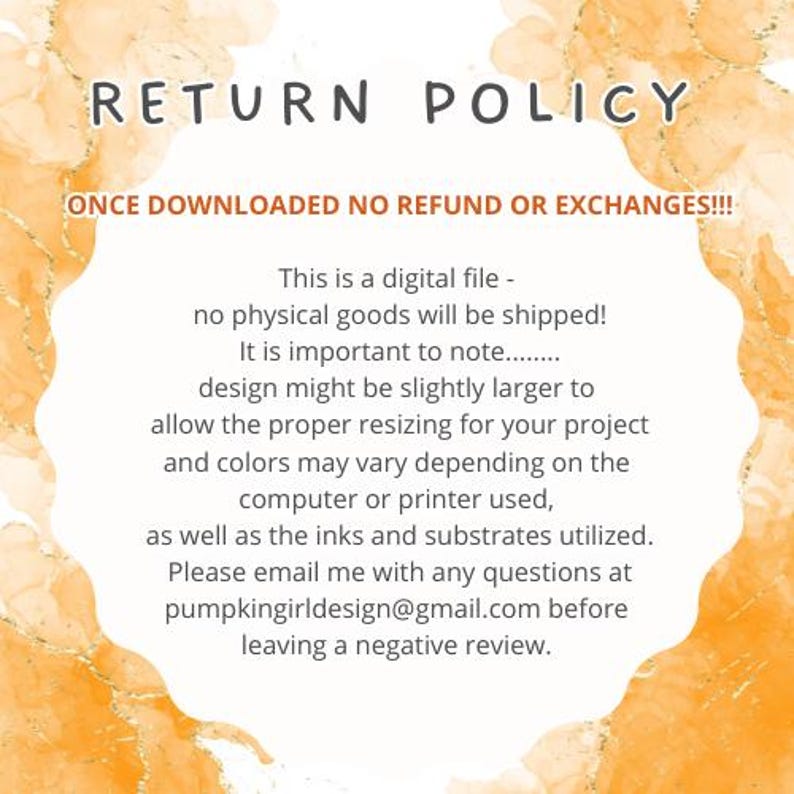 May include: A yellow and orange watercolor background with the text "RETURN POLICY" in black. The text "ONCE DOWNLOADED NO REFUND OR EXCHANGES!!!" is also in black. The text below explains that this is a digital file and no physical goods will be shipped. It also states that the design might be slightly larger to allow for proper resizing and that colors may vary depending on the computer or printer used. The text also states that the inks and substrates utilized may vary. The text ends with "Please email me with any questions at pumpkingirldesign@gmail.com before leaving a negative review."