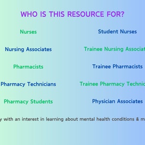 May include: A blue and green gradient background with the text "WHO IS THIS RESOURCE FOR?" in purple. The text is followed by a list of professions, including Nurses, Student Nurses, Nursing Associates, Trainee Nursing Associates, Pharmacists, Trainee Pharmacists, Pharmacy Technicians, Trainee Pharmacy Technicians, Pharmacy Students, and Physician Associates. The text "Anybody with an interest in learning about mental health conditions & medication" is at the bottom of the image.