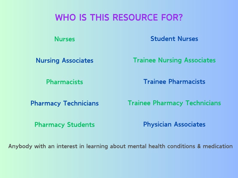 May include: A blue and green gradient background with the text "WHO IS THIS RESOURCE FOR?" in purple. The text is followed by a list of professions, including Nurses, Student Nurses, Nursing Associates, Trainee Nursing Associates, Pharmacists, Trainee Pharmacists, Pharmacy Technicians, Trainee Pharmacy Technicians, Pharmacy Students, and Physician Associates. The text "Anybody with an interest in learning about mental health conditions & medication" is at the bottom of the image.