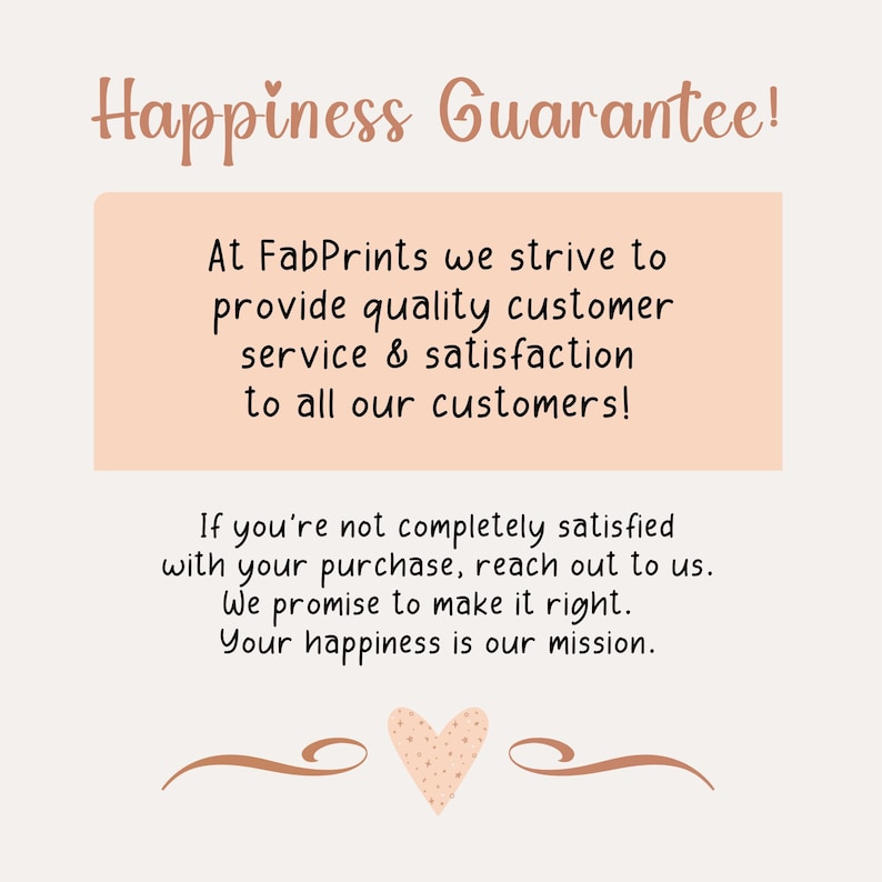 May include: A light peach-colored informational graphic with dark brown text that reads: Happiness Guarantee! At FabPrints we strive to provide quality customer service & satisfaction to all our customers! If you're not completely satisfied with your purchase, reach out to us. We promise to make it right. Your happiness is our mission. A small heart icon is centered at the bottom.