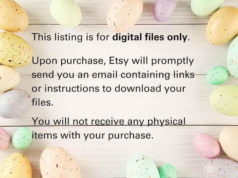 May include: Text on a white wooden background with pastel colored speckled Easter eggs surrounding the text. The text reads: "This listing is for digital files only. Upon purchase, Etsy will promptly send you an email containing links or instructions to download your files. You will not receive any physical items with your purchase."