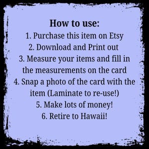 May include: A light blue card with black text outlining how to use a printable product. The text reads: "How to use: 1. Purchase this item on Etsy 2. Download and Print out 3. Measure your items and fill in the measurements on the card 4. Snap a photo of the card with the item (Laminate to re-use!) 5. Make lots of money! 6. Retire to Hawaii!"