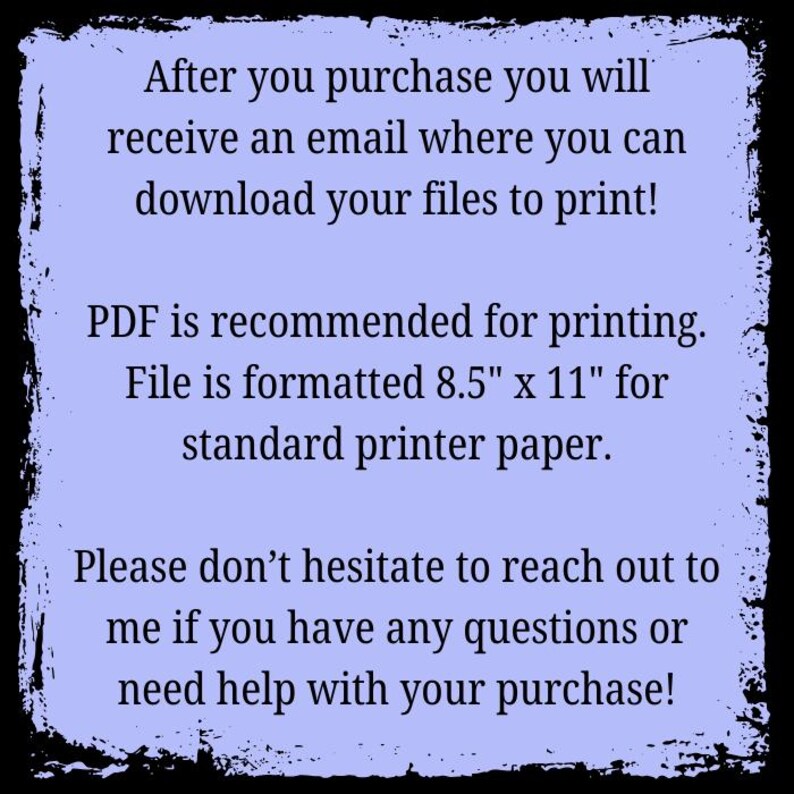 May include: Text on a purple background with a black border. The text reads: "After you purchase you will receive an email where you can download your files to print! PDF is recommended for printing. File is formatted 8.5" x 11" for standard printer paper. Please don't hesitate to reach out to me if you have any questions or need help with your purchase!"