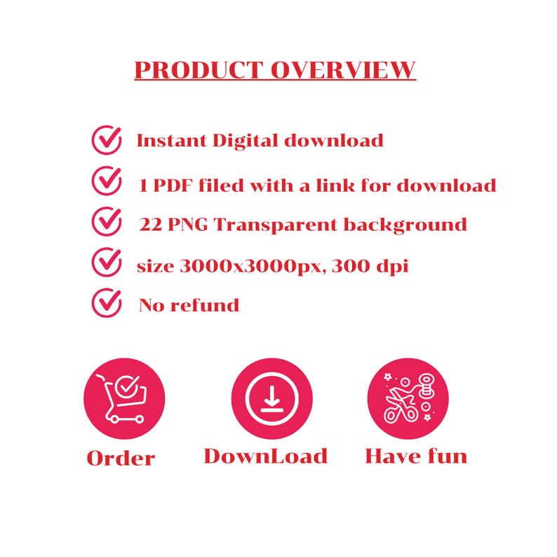 May include: A digital product overview with checkmarks listing the product details: Instant Digital download, 1 PDF filed with a link for download, 22 PNG Transparent background, size 3000x3000px, 300 dpi, No refund.  Three red circles with white icons and text below: Order, Download, Have fun.