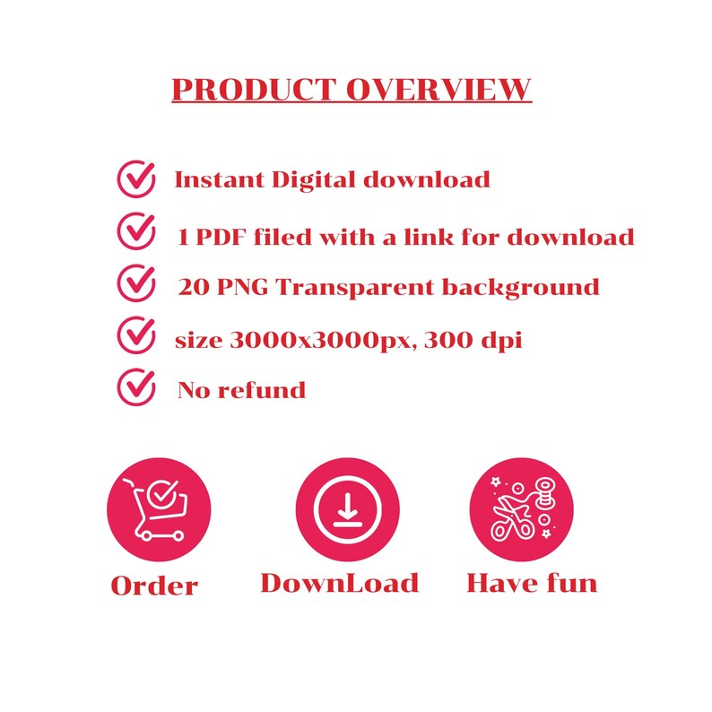 May include: A red checkmark icon with the text "PRODUCT OVERVIEW" above it.  The text below the checkmark icon lists the product details: Instant Digital download, 1 PDF filed with a link for download, 20 PNG Transparent background, size 3000x3000px, 300 dpi, No refund.  Below the text are three red circles with white icons: a shopping cart, a download arrow, and scissors.  The text below the icons reads: Order, DownLoad, Have fun.