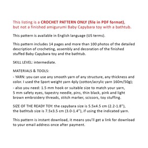 May include: Crochet pattern for a baby capybara amigurumi toy with a bathtub. The pattern includes 14 pages and over 100 photos. The finished toy is 5.5 x 4.5 cm (2.2 x 1.8 inches) and the bathtub is 7.5 x 3.5 cm (3.0 x 1.4 inches).
