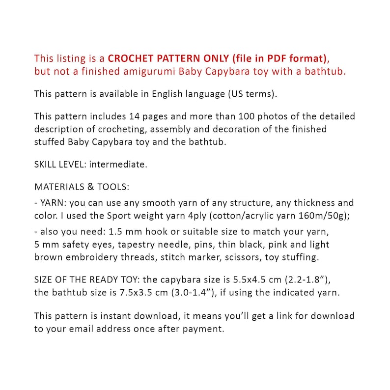 May include: Crochet pattern for a baby capybara amigurumi toy with a bathtub. The pattern includes 14 pages and over 100 photos. The finished toy is 5.5 x 4.5 cm (2.2 x 1.8 inches) and the bathtub is 7.5 x 3.5 cm (3.0 x 1.4 inches).