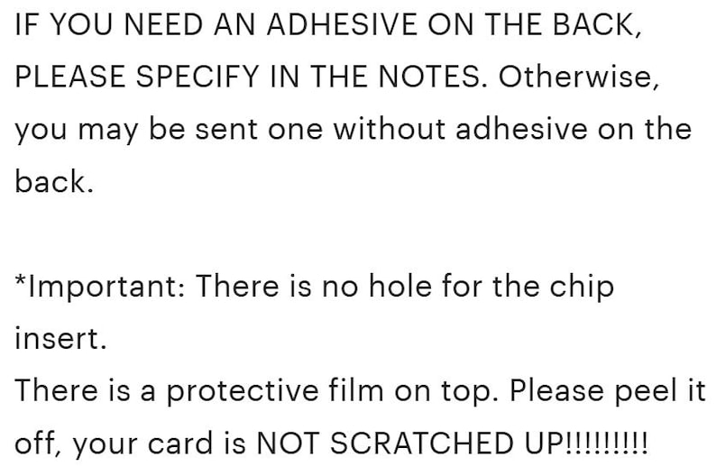 May include: Black text on a white background stating: IF YOU NEED AN ADHESIVE ON THE BACK, PLEASE SPECIFY IN THE NOTES. Otherwise, you may be sent one without adhesive on the back. *Important: There is no hole for the chip insert. There is a protective film on top. Please peel it off, your card is NOT SCRATCHED UP!!!!!!!!