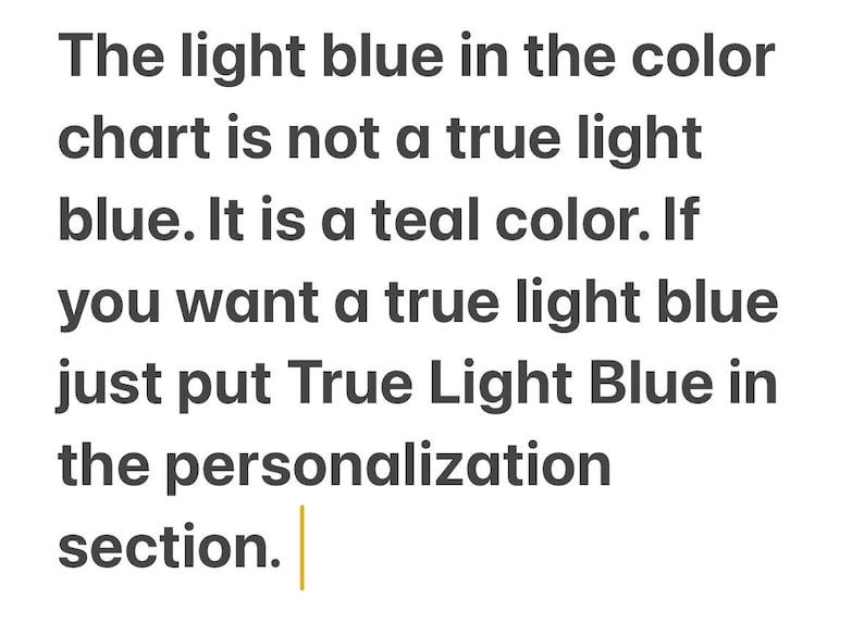K&ouml;nnte beinhalten: Eine Textgrafik mit dunkelgrauer Schrift auf wei&szlig;em Hintergrund, die folgenden Text enth&auml;lt: The light blue in the color chart is not a true light blue. It is a teal color. If you want a true light blue just put True Light Blue in the personalization section.
