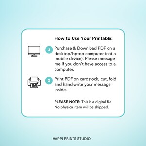 May include: A white card with instructions on how to use a printable. The instructions are numbered 1 and 2. Number 1 shows a computer icon and says to purchase and download the PDF on a desktop or laptop computer. Number 2 shows a printer icon and says to print the PDF on cardstock, cut, fold, and hand write a message inside. The card also says "PLEASE NOTE: This is a digital file. No physical item will be shipped." and "HAPPI PRINTS STUDIO".
