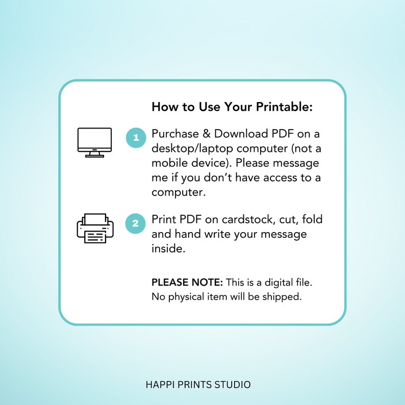 May include: A white card with instructions on how to use a printable. The instructions are numbered 1 and 2. Number 1 shows a computer icon and says to purchase and download the PDF on a desktop or laptop computer. Number 2 shows a printer icon and says to print the PDF on cardstock, cut, fold, and hand write a message inside. The card also says "PLEASE NOTE: This is a digital file. No physical item will be shipped." and "HAPPI PRINTS STUDIO".