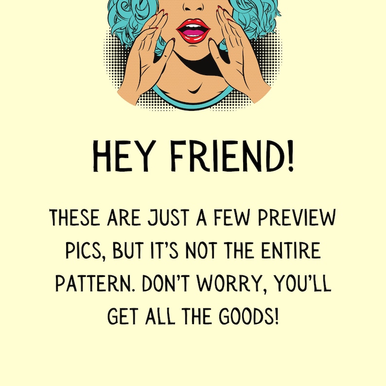 May include: A pop art style illustration of a woman with blue hair and red lips, with her hands covering her mouth, saying "HEY FRIEND! THESE ARE JUST A FEW PREVIEW PICS, BUT IT'S NOT THE ENTIRE PATTERN. DON'T WORRY, YOU'LL GET ALL THE GOODS!"