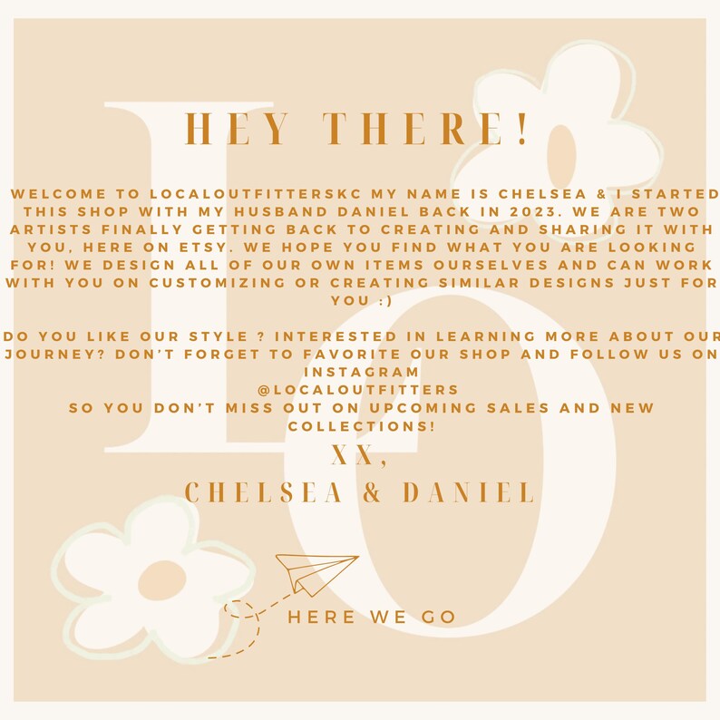 Puede incluir: Un fondo de color melocot&oacute;n con una gran letra blanca "L" con un avi&oacute;n de papel que sale de la parte superior. El texto "HEY THERE!" est&aacute; en marr&oacute;n en la parte superior de la imagen. El texto "WELCOME TO LOCALOUTFITTERSKC MY NAME IS CHELSEA & I STARTED THIS SHOP WITH MY HUSBAND DANIEL BACK IN 2023. WE ARE TWO ARTISTS FINALLY GETTING BACK TO CREATING AND SHARING IT WITH YOU, HERE ON ETSY. WE HOPE YOU FIND WHAT YOU ARE LOOKING FOR! WE DESIGN ALL OF OUR OWN ITEMS OURSELVES AND CAN WORK WITH YOU ON CUSTOMIZING OR CREATING SIMILAR DESIGNS JUST FOR YOU :) DO YOU LIKE OUR STYLE? INTERESTED IN LEARNING MORE ABOUT OUR JOURNEY? DON'T FORGET TO FAVORITE OUR SHOP AND FOLLOW US ON INSTAGRAM @LOCALOUTFITTERS SO YOU DON'T MISS OUT ON UPCOMING SALES AND NEW COLLECTIONS! XX, CHELSEA & DANIEL HERE WE GO" est&aacute; en marr&oacute;n en la imagen.