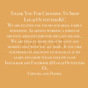 May include: Thank you for choosing to shop LocalOutfittersKC. We are excited you found our small family business. As artists working a series of creative adjacent jobs for the last decade, we are finally doing what we love and sharing that with you all here. If you like our products and want to watch us as we learn and grow please follow us on Instagram and Facebook @LocalOutfitters. XX, Chelsea and Daniel