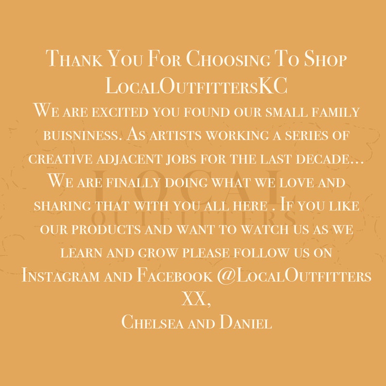 May include: Thank you for choosing to shop LocalOutfittersKC. We are excited you found our small family business. As artists working a series of creative adjacent jobs for the last decade, we are finally doing what we love and sharing that with you all here. If you like our products and want to watch us as we learn and grow please follow us on Instagram and Facebook @LocalOutfitters. XX, Chelsea and Daniel