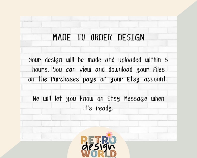May include: White brick background with the text "MADE TO ORDER DESIGN" in black. The text below explains that the design will be made and uploaded within 5 hours. The text also states that the buyer can view and download the files on the Purchases page of their Etsy account. The text also states that the buyer will be notified on Etsy Message when the design is ready. The text "RETRO design WORLD" is in a circle with a flower design in the bottom right corner.