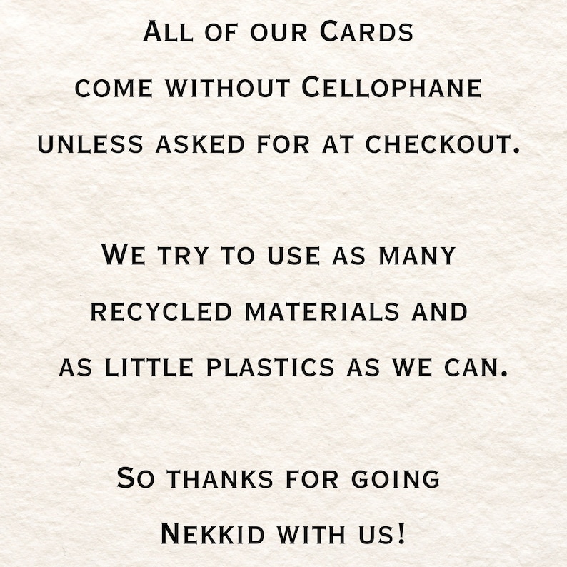 May include: Text on a white background that reads: "ALL OF OUR CARDS COME WITHOUT CELLOPHANE UNLESS ASKED FOR AT CHECKOUT. WE TRY TO USE AS MANY RECYCLED MATERIALS AND AS LITTLE PLASTICS AS WE CAN. SO THANKS FOR GOING NEKKID WITH US!"
