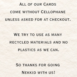 May include: Text on a white background that reads: "ALL OF OUR CARDS COME WITHOUT CELLOPHANE UNLESS ASKED FOR AT CHECKOUT. WE TRY TO USE AS MANY RECYCLED MATERIALS AND NO PLASTICS AS WE CAN. SO THANKS FOR GOING NEKKID WITH US!"