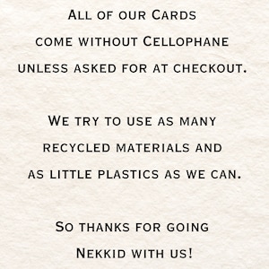 May include: Text on a white background that reads: "ALL OF OUR CARDS COME WITHOUT CELLOPHANE UNLESS ASKED FOR AT CHECKOUT. WE TRY TO USE AS MANY RECYCLED MATERIALS AND AS LITTLE PLASTICS AS WE CAN. SO THANKS FOR GOING NEKKID WITH US!"