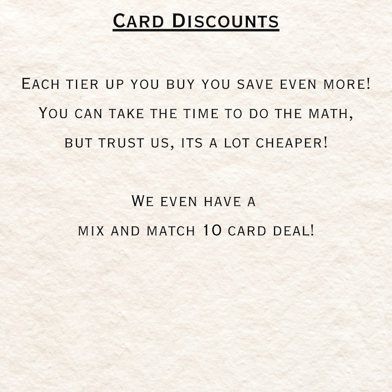 May include: Text on a white background that reads "CARD DISCOUNTS" in all caps. Below the title, the text reads "EACH TIER UP YOU BUY YOU SAVE EVEN MORE! YOU CAN TAKE THE TIME TO DO THE MATH, BUT TRUST US, ITS A LOT CHEAPER! WE EVEN HAVE A MIX AND MATCH 10 CARD DEAL!"