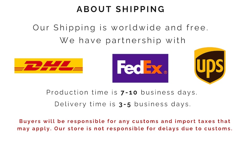 May include: A graphic with the text "ABOUT SHIPPING" in black. The text "Our Shipping is worldwide and free." is below the heading. The text "We have partnership with" is below that. The logos for DHL, FedEx, and UPS are displayed below the text. The text "Production time is 7-10 business days." is below the logos. The text "Delivery time is 3-5 business days." is below that. The text "Buyers will be responsible for any customs and import taxes that may apply. Our store is not responsible for delays due to customs." is at the bottom of the graphic.
