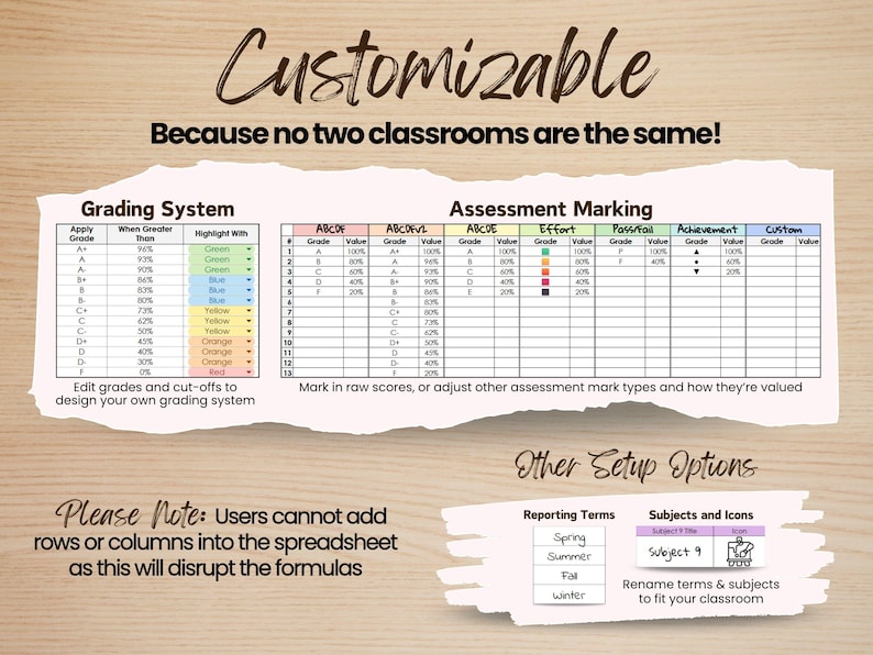 The gradebook is highly customizable, because no two classrooms are the same! Edit grades and cut-offs to design your own grading system. Adjust how marks are entered and how much each result is worth — if desired. Rename term labels (e.g., Spring, Summer, Fall, Winter) to match your school year. Rename subjects to fit your classroom or reporting format. 

Please Note: Users cannot add rows or columns into the spreadsheet, as this will disrupt the formulas.