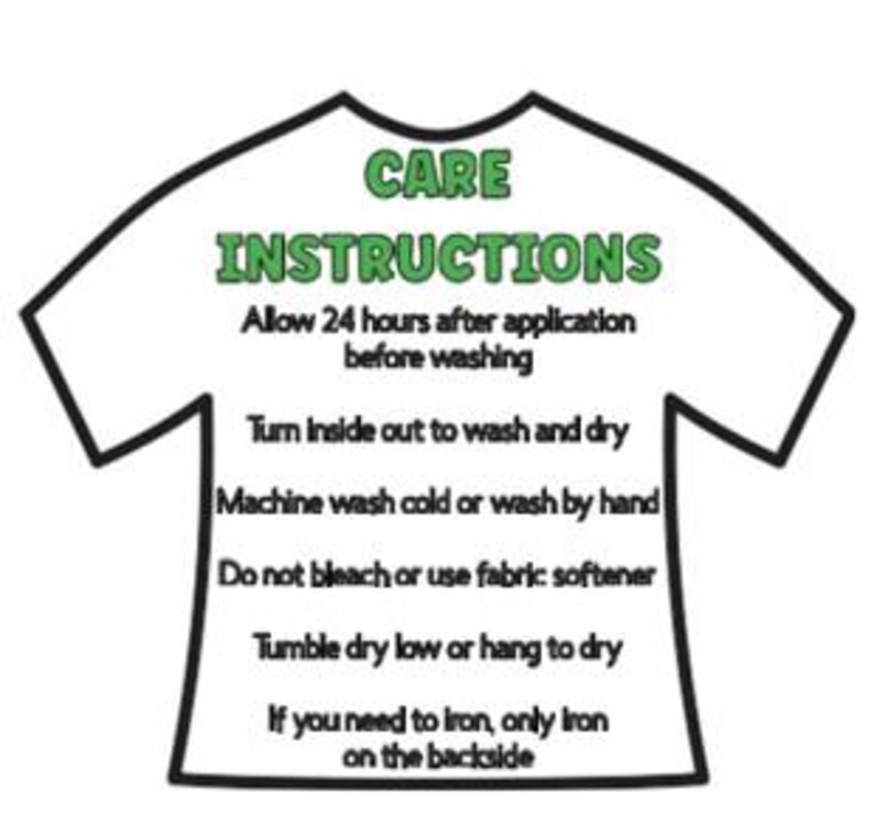 May include: Black and white illustration of a t-shirt with care instructions. The text reads: "CARE INSTRUCTIONS Allow 24 hours after application before washing Turn inside out to wash and dry Machine wash cold or wash by hand Do not bleach or use fabric softener Tumble dry low or hang to dry If you need to iron, only iron on the backside"