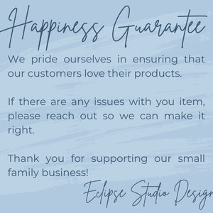 May include: A blue and white text graphic with the words "Happiness Guarantee" at the top. The text below reads "We pride ourselves in ensuring that our customers love their products. If there are any issues with your item, please reach out so we can make it right. Thank you for supporting our small family business! Eclipse Studio Design."