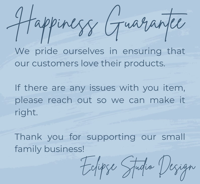 May include: A blue and white text graphic with the words "Happiness Guarantee" at the top. The text below reads "We pride ourselves in ensuring that our customers love their products. If there are any issues with your item, please reach out so we can make it right. Thank you for supporting our small family business! Eclipse Studio Design."