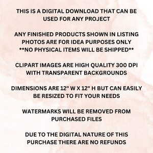 May include: Text on a pink watercolor background that reads: "This is a digital download that can be used for any project. Any finished products shown in listing photos are for idea purposes only. **No physical items will be shipped**.  Clipart images are high quality 300 DPI with transparent backgrounds. Dimensions are 12" W x 12" H but can easily be resized to fit your needs. Watermarks will be removed from purchased files. Due to the digital nature of this purchase there are no refunds."