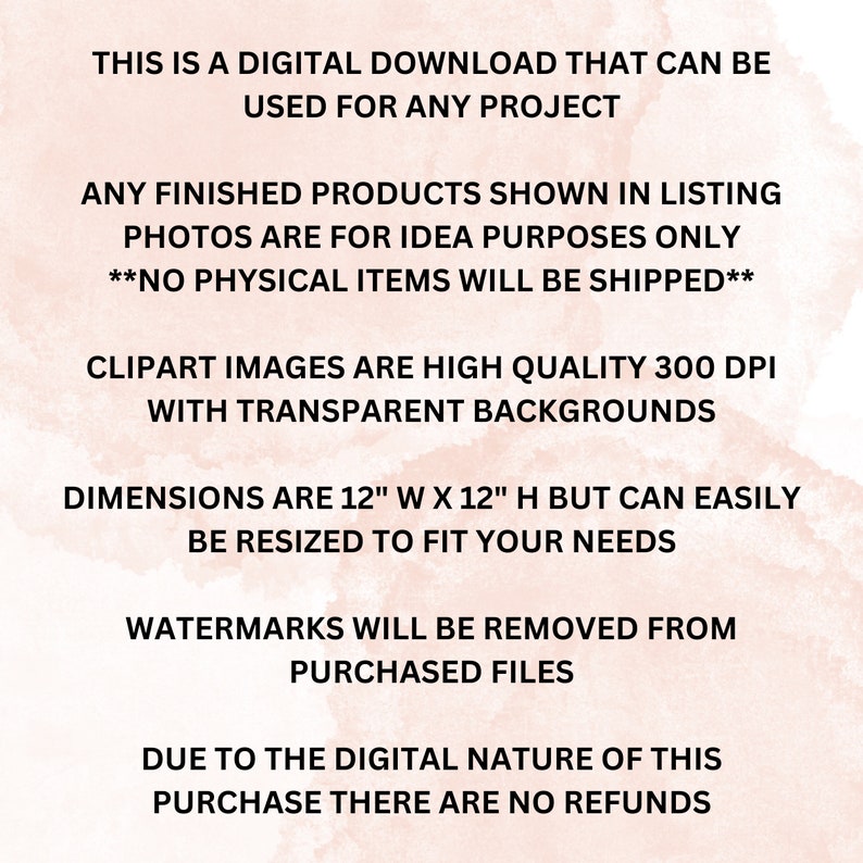 May include: Text on a pink watercolor background that reads: "This is a digital download that can be used for any project. Any finished products shown in listing photos are for idea purposes only. **No physical items will be shipped**.  Clipart images are high quality 300 DPI with transparent backgrounds. Dimensions are 12" W x 12" H but can easily be resized to fit your needs. Watermarks will be removed from purchased files. Due to the digital nature of this purchase there are no refunds."