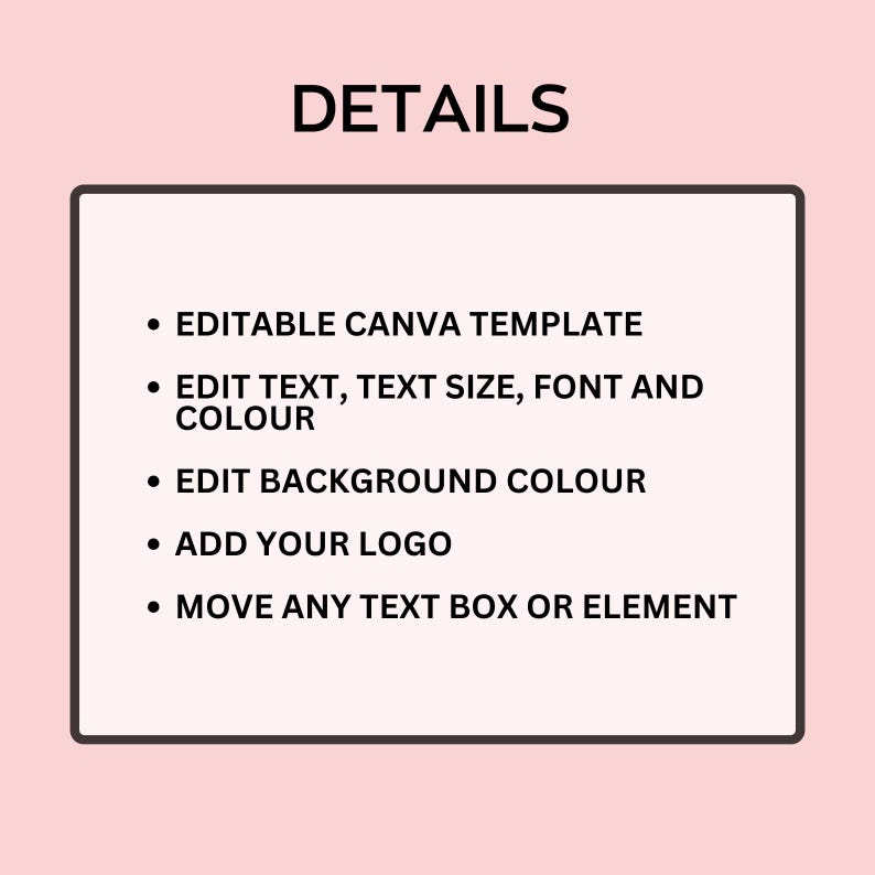 May include: A pink background with a white-bordered black rectangle containing bullet points. The text reads: "DETAILS", "EDITABLE CANVA TEMPLATE", "EDIT TEXT, TEXT SIZE, FONT AND COLOUR", "EDIT BACKGROUND COLOUR", "ADD YOUR LOGO", and "MOVE ANY TEXT BOX OR ELEMENT."