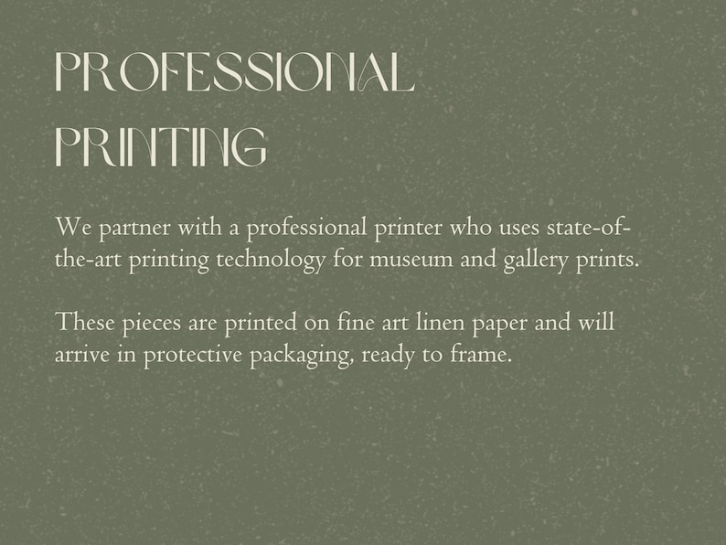 May include: Text on a green background that reads "PROFESSIONAL PRINTING".  We partner with a professional printer who uses state-of-the-art printing technology for museum and gallery prints. These pieces are printed on fine art linen paper and will arrive in protective packaging, ready to frame.