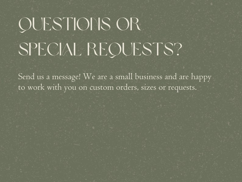 May include: Text on a green background that reads "QUESTIONS OR SPECIAL REQUESTS? Send us a message! We are a small business and are happy to work with you on custom orders, sizes or requests."