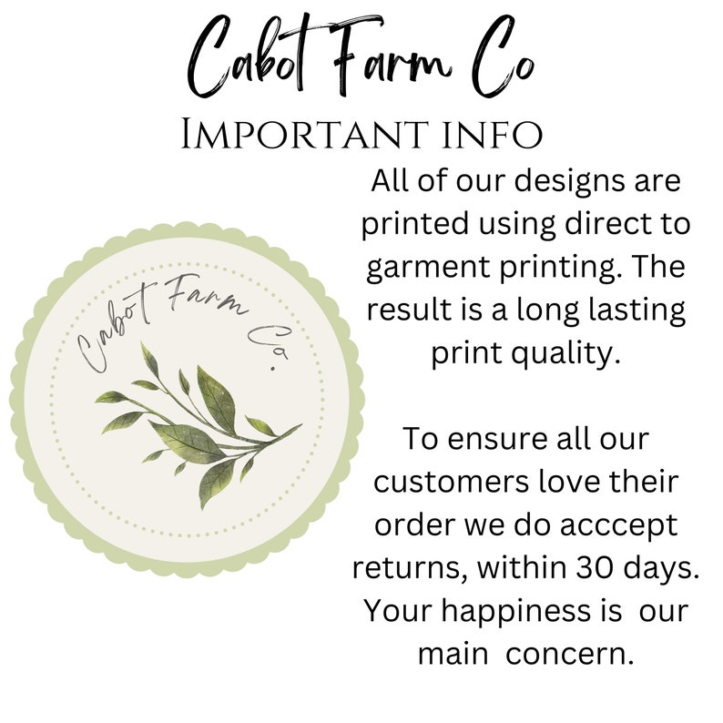 May include: A green and white logo with the text "Cabot Farm Co." in a cursive font. The logo is surrounded by a scalloped border and features a small illustration of a green plant with leaves. The text "IMPORTANT INFO" is above the logo. The text below the logo reads: "All of our designs are printed using direct to garment printing. The result is a long lasting print quality. To ensure all our customers love their order we do accept returns, within 30 days. Your happiness is our main concern."