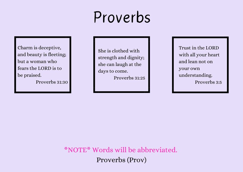 May include: Three inspirational quotes from the book of Proverbs, each in a white box with a black border. The quotes are: "Charm is deceptive, and beauty is fleeting; but a woman who fears the LORD is to be praised. Proverbs 31:30", "She is clothed with strength and dignity; she can laugh at the days to come. Proverbs 31:25", and "Trust in the LORD with all your heart and lean not on your own understanding. Proverbs 3:5". The text "*NOTE* Words will be abbreviated. Proverbs (Prov)" is written in pink below the quotes.