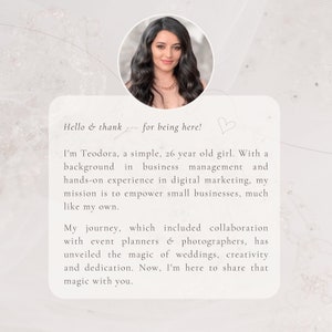 May include: A woman with long dark hair and a white top smiles at the camera. The text reads "Hello & thank you for being here! I'm Teodora, a simple, 26 year old girl. With a background in business management and hands-on experience in digital marketing, my mission is to empower small businesses, much like my own. My journey, which included collaboration with event planners & photographers, has unveiled the magic of weddings, creativity and dedication. Now, I'm here to share that magic with you."