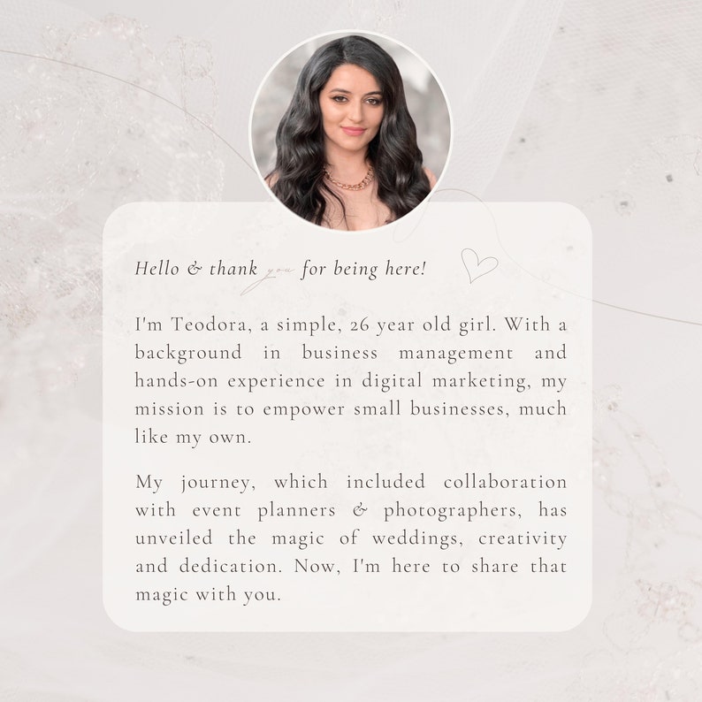 May include: A woman with long dark hair and a white top smiles at the camera. The text reads "Hello & thank you for being here! I'm Teodora, a simple, 26 year old girl. With a background in business management and hands-on experience in digital marketing, my mission is to empower small businesses, much like my own. My journey, which included collaboration with event planners & photographers, has unveiled the magic of weddings, creativity and dedication. Now, I'm here to share that magic with you."