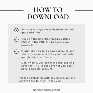 May include: A white text box with a black outline and check marks next to each line of text. The text reads: "As soon as payment is received you will get a PDF File. Click on the link "Download 25 Drink PNGs" in the PDF file to access your products. It will take you to a google drive folder where you can save it to your computer, google drive, or phone. Don't worry, you can still download and save the PNG images even if you don't have a Google account. Please contact us with any issues. We are always here to help! Thank you."