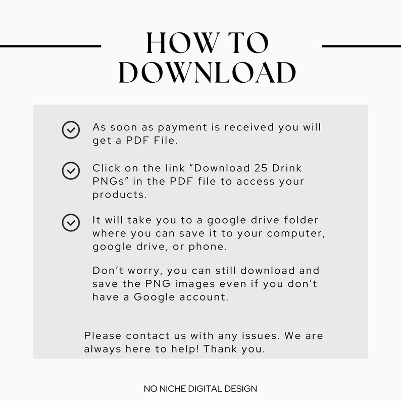 May include: A white text box with a black outline and check marks next to each line of text. The text reads: "As soon as payment is received you will get a PDF File. Click on the link "Download 25 Drink PNGs" in the PDF file to access your products. It will take you to a google drive folder where you can save it to your computer, google drive, or phone. Don't worry, you can still download and save the PNG images even if you don't have a Google account. Please contact us with any issues. We are always here to help! Thank you."
