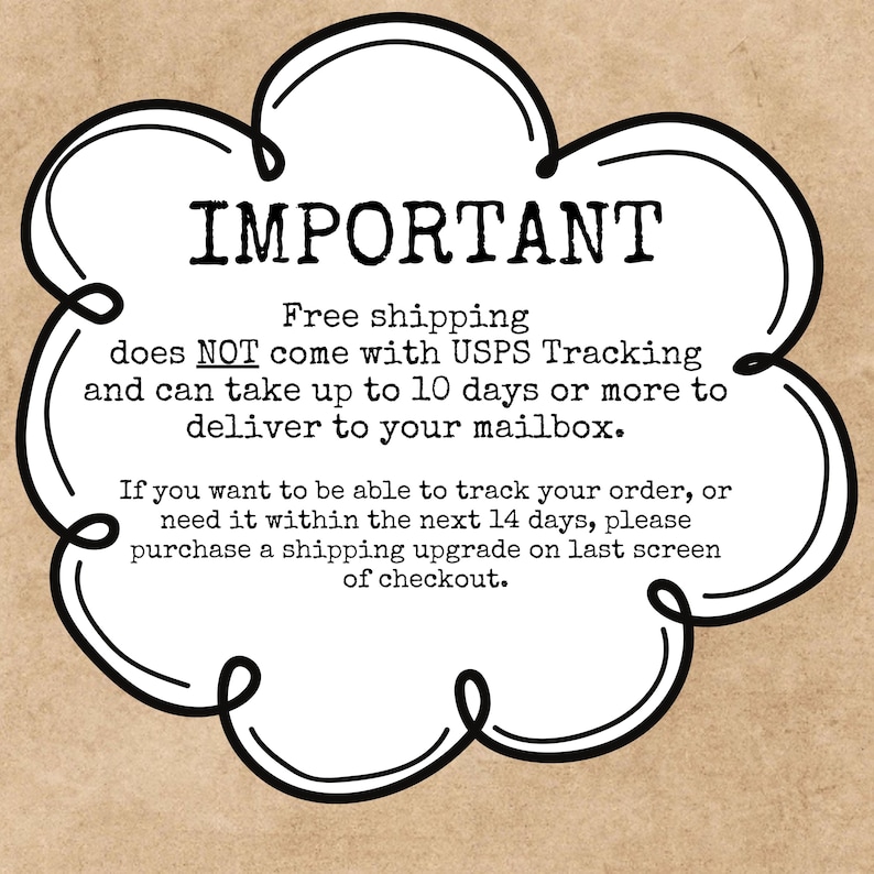 May include: A white, cloud-shaped graphic with a black outline containing the text: IMPORTANT. Free shipping does NOT come with USPS Tracking and can take up to 10 days or more to deliver to your mailbox. If you want to be able to track your order, or need it within the next 14 days, please purchase a shipping upgrade on last screen of checkout.