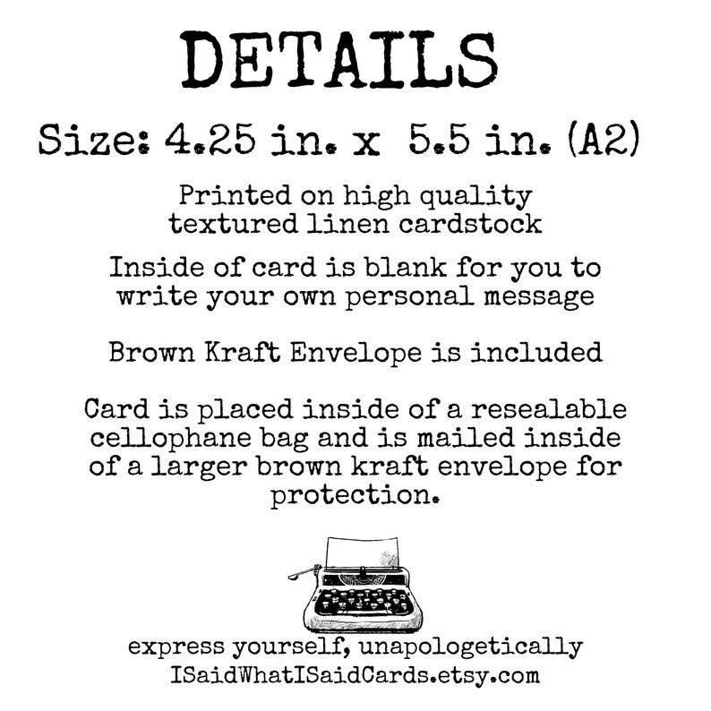 May include: A white card with black text detailing the size, paper type, and packaging of the card. The text reads "DETAILS Size: 4.25 in. x 5.5 in. (A2) Printed on high quality textured linen cardstock Inside of card is blank for you to write your own personal message Brown Kraft Envelope is included Card is placed inside of a resealable cellophane bag and is mailed inside of a larger brown kraft envelope for protection. express yourself, unapologetically ISaidWhatISaidCards.etsy.com"