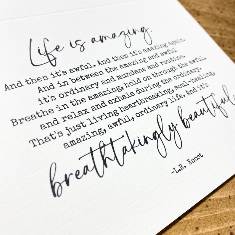 May include: A white card with black text that reads "Life is amazing. And then it's awful. And then it's amazing again. And in between the amazing and awful it's ordinary and mundane and routine. Breathe in the amazing, hold on through the awful, and relax and exhale during the ordinary. That's just living heartbreaking, soul-healing, amazing, awful, ordinary life. And it's breathtakingly beautiful -L.R. Knost"