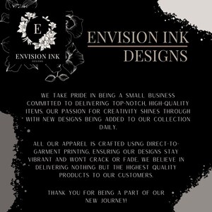 May include: Black and white graphic design with the text "Envision Ink Designs". The text is in a modern font and is surrounded by a floral design. The text "We take pride in being a small business committed to delivering top-notch, high-quality items. Our passion for creativity shines through with new designs being added to our collection daily." is below the main text. The text "All our apparel is crafted using direct-to-garment printing, ensuring our designs stay vibrant and won't crack or fade. We believe in delivering nothing but the highest quality products to our customers." is below the previous text. The text "Thank you for being a part of our new journey!" is below the previous text.