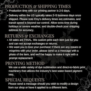 May include: Black and white text on a dark background with information about production and shipping times, returns and exchanges, printing methods, and special requests. The text includes the following: "Production time with our printing partner is 2-5 days.", "Delivery within the US typically takes 2-5 business days once shipped.", "All sales are FINAL. We custom print each item just for you and can not accept exchanges or returns.", "We want you to love your purchase! If there are any issues or misprints with your order, please send us a message with a photo of the item, and we'll be happy to make it right with a prompt replacement.", "We use a wide variety of dye sublimation and direct-to-fabric print machinery that utilizes the industry's best water-based pigment inks.", "Please send a message should you wish to modify a design from our shop or have it applied to a different item."