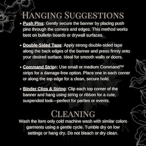 May include: Black and white text on a black background with floral accents. The text reads "Hanging Suggestions" and lists four ways to hang a banner: push pins, double-sided tape, command strips, and binder clips and string. The text also reads "Cleaning" and provides instructions for washing the banner.