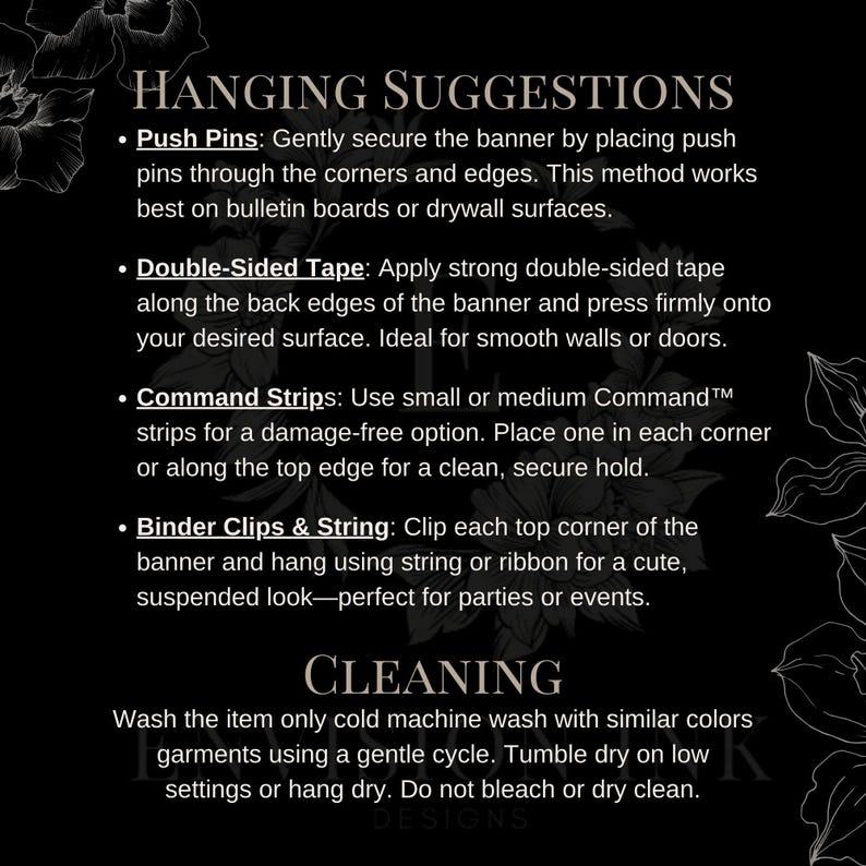 May include: Black and white text on a black background with floral accents. The text reads "Hanging Suggestions" and lists four ways to hang a banner: push pins, double-sided tape, command strips, and binder clips and string. The text also reads "Cleaning" and provides instructions for washing the banner.