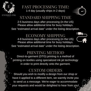 May include: A black and white graphic with text describing the processing and shipping times for orders. The text includes "Fast Processing Time! 1-4 day (usually ships in 2 days)", "Standard Shipping Time 2-5 business days after processing (in the US)", "Economy Shipping 4-8 business days after processing (in the US)", "Printing Method Direct-to-garment (DTG) printing is a method of printing on textiles using specialized ink jet technology in order to print directly onto the garment." and "Custom Orders Should you wish to modify a design from our shop or have it applied to a different item, we warmly invite you to send us a message. We're eager to accommodate your requests and would be delighted to hear from you!"