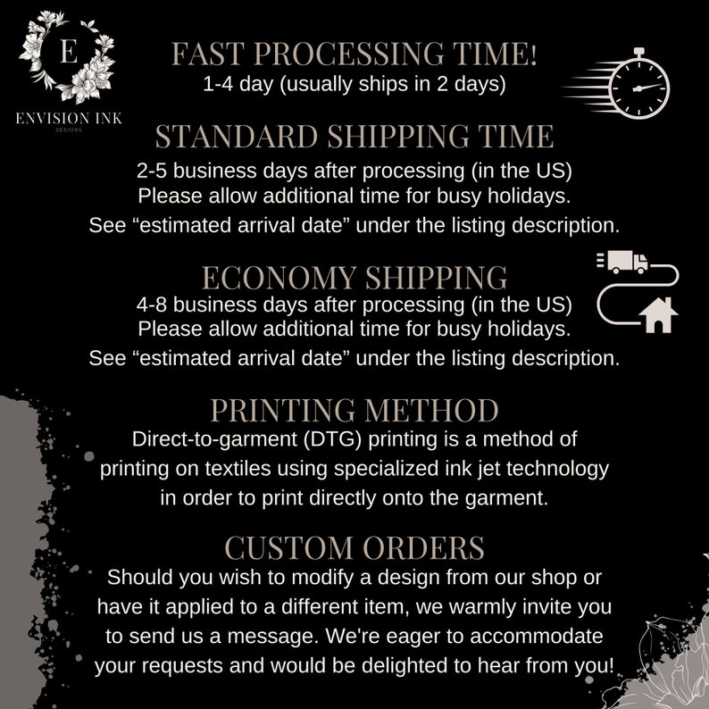 May include: A black and white graphic with text describing the processing and shipping times for orders. The text includes "Fast Processing Time! 1-4 day (usually ships in 2 days)", "Standard Shipping Time 2-5 business days after processing (in the US)", "Economy Shipping 4-8 business days after processing (in the US)", "Printing Method Direct-to-garment (DTG) printing is a method of printing on textiles using specialized ink jet technology in order to print directly onto the garment." and "Custom Orders Should you wish to modify a design from our shop or have it applied to a different item, we warmly invite you to send us a message. We're eager to accommodate your requests and would be delighted to hear from you!"